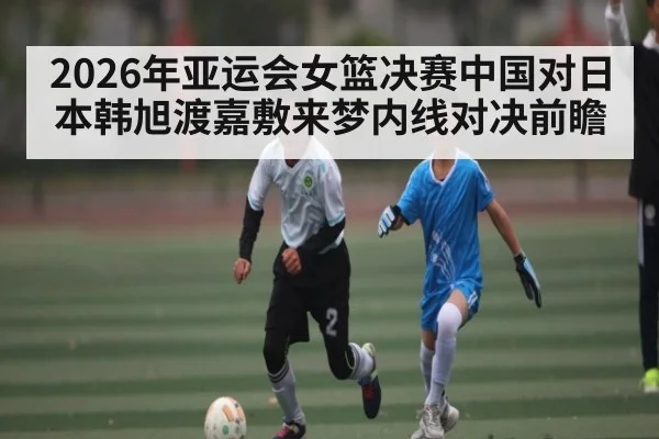 2026年亚运会女篮决赛中国对日本韩旭渡嘉敷来梦内线对决前瞻