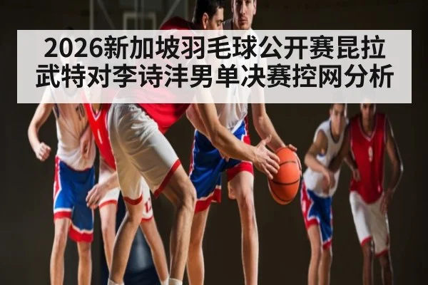 2026新加坡羽毛球公开赛昆拉武特对李诗沣男单决赛控网分析